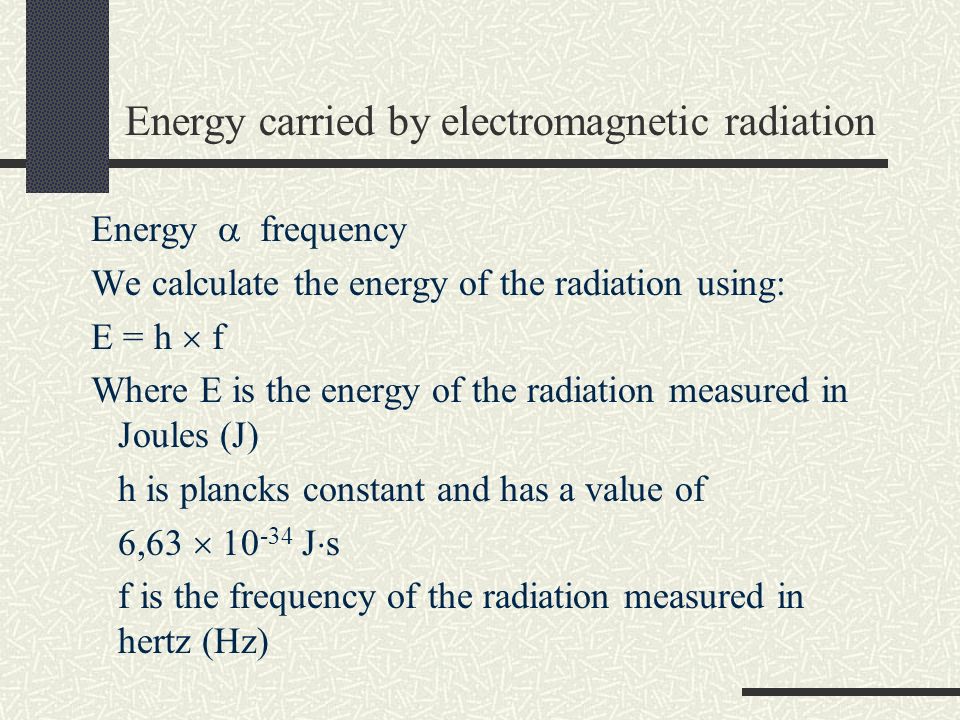 Energy carried by electromagnetic radiation Energy  frequency We calculate the energy of the radiation using: E = h  f Where E is the energy of the radiation measured in Joules (J) h is plancks constant and has a value of 6,63  J  s f is the frequency of the radiation measured in hertz (Hz)