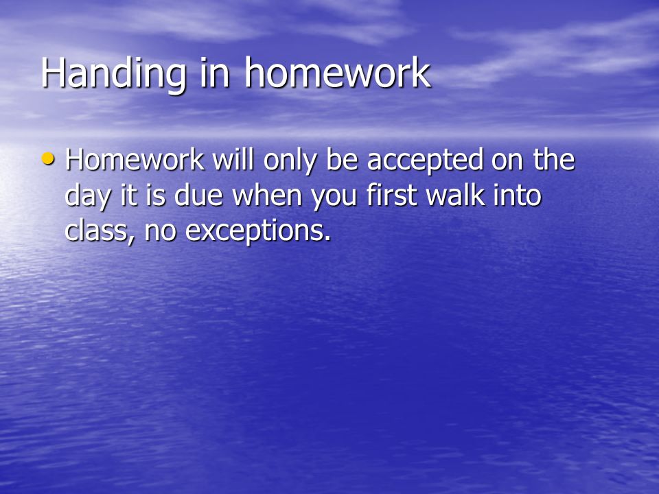 Handing in homework Homework will only be accepted on the day it is due when you first walk into class, no exceptions.