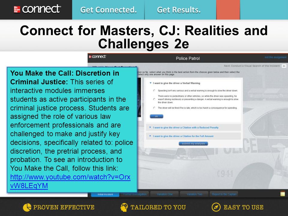Connect for Masters, CJ: Realities and Challenges 2e You Make the Call: Discretion in Criminal Justice: This series of interactive modules immerses students as active participants in the criminal justice process.