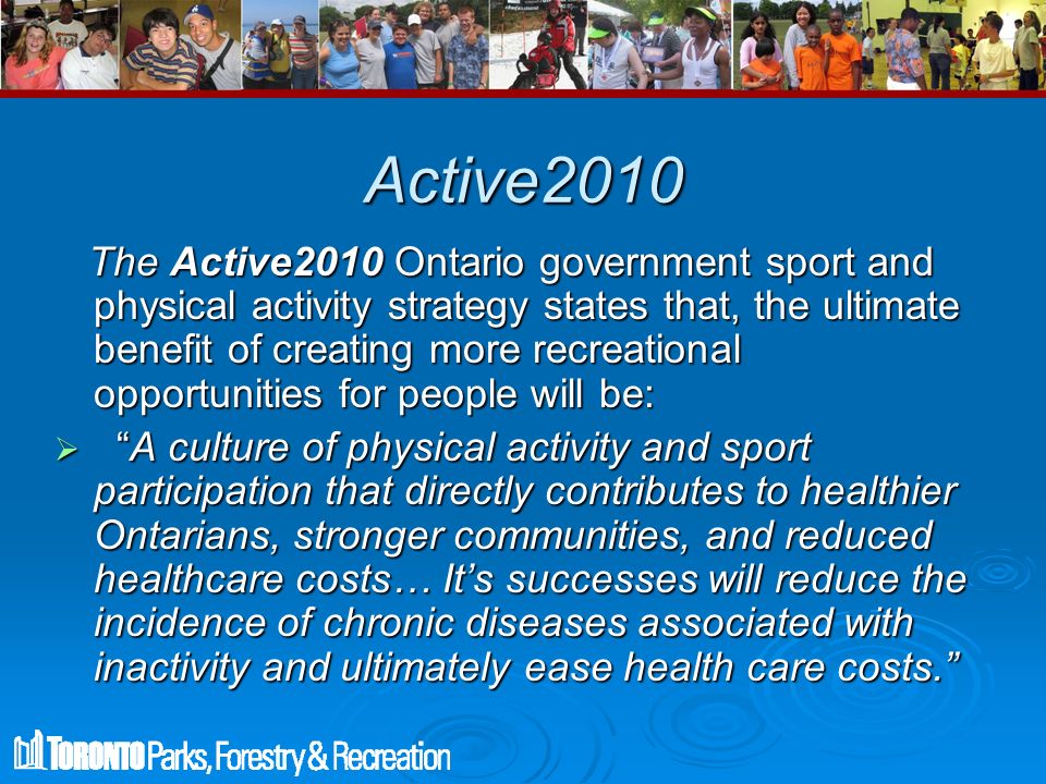 Active2010 The Active2010 Ontario government sport and physical activity strategy states that, the ultimate benefit of creating more recreational opportunities for people will be: The Active2010 Ontario government sport and physical activity strategy states that, the ultimate benefit of creating more recreational opportunities for people will be:  A culture of physical activity and sport participation that directly contributes to healthier Ontarians, stronger communities, and reduced healthcare costs… It’s successes will reduce the incidence of chronic diseases associated with inactivity and ultimately ease health care costs.