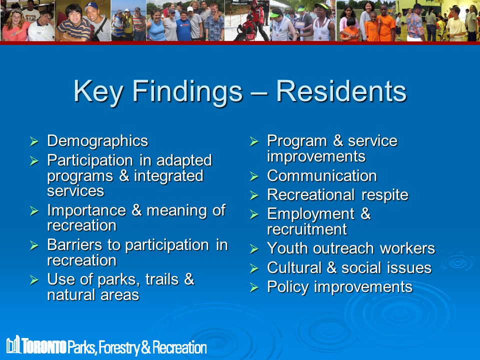 Key Findings – Residents  Demographics  Participation in adapted programs & integrated services  Importance & meaning of recreation  Barriers to participation in recreation  Use of parks, trails & natural areas  Program & service improvements  Communication  Recreational respite  Employment & recruitment  Youth outreach workers  Cultural & social issues  Policy improvements