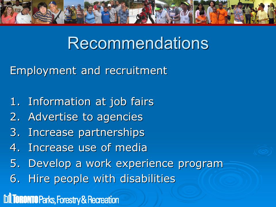 Recommendations Employment and recruitment 1.Information at job fairs 2.Advertise to agencies 3.Increase partnerships 4.Increase use of media 5.Develop a work experience program 6.Hire people with disabilities