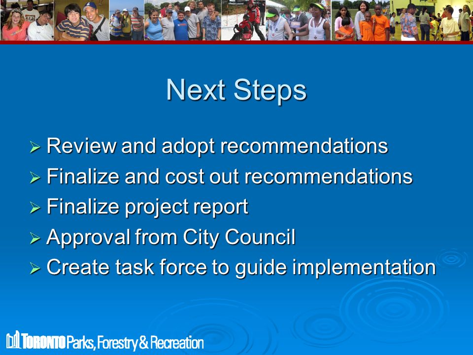 Next Steps  Review and adopt recommendations  Finalize and cost out recommendations  Finalize project report  Approval from City Council  Create task force to guide implementation