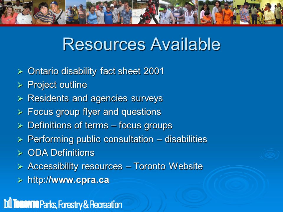 Resources Available  Ontario disability fact sheet 2001  Project outline  Residents and agencies surveys  Focus group flyer and questions  Definitions of terms – focus groups  Performing public consultation – disabilities  ODA Definitions  Accessibility resources – Toronto Website 
