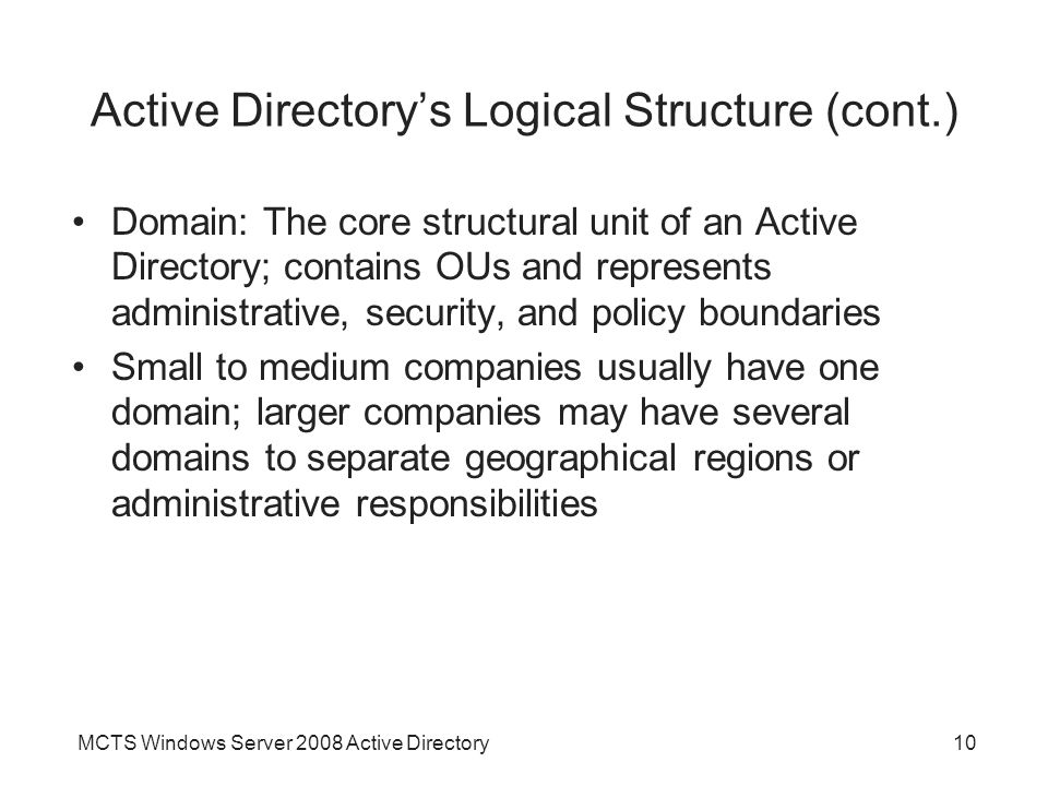 MCTS Windows Server 2008 Active Directory10 Active Directory’s Logical Structure (cont.) Domain: The core structural unit of an Active Directory; contains OUs and represents administrative, security, and policy boundaries Small to medium companies usually have one domain; larger companies may have several domains to separate geographical regions or administrative responsibilities
