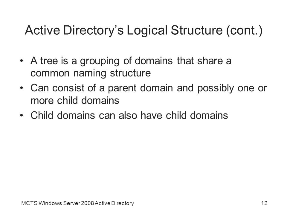 MCTS Windows Server 2008 Active Directory12 Active Directory’s Logical Structure (cont.) A tree is a grouping of domains that share a common naming structure Can consist of a parent domain and possibly one or more child domains Child domains can also have child domains