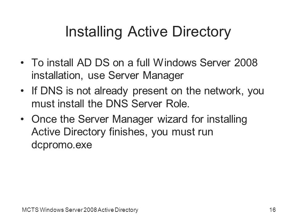MCTS Windows Server 2008 Active Directory16 Installing Active Directory To install AD DS on a full Windows Server 2008 installation, use Server Manager If DNS is not already present on the network, you must install the DNS Server Role.