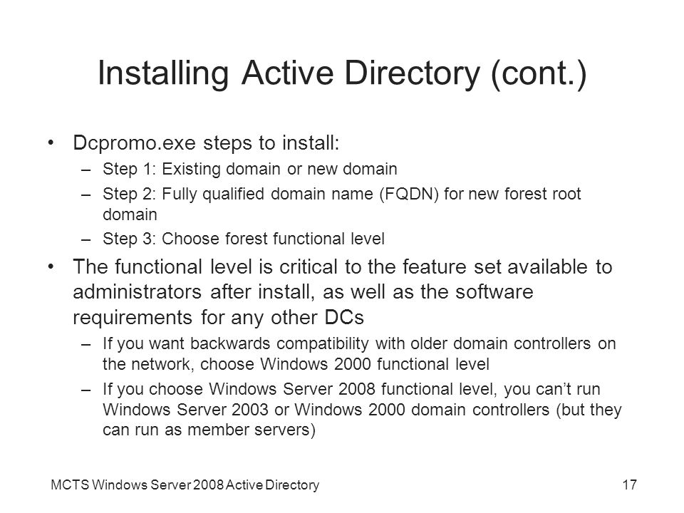 MCTS Windows Server 2008 Active Directory17 Installing Active Directory (cont.) Dcpromo.exe steps to install: –Step 1: Existing domain or new domain –Step 2: Fully qualified domain name (FQDN) for new forest root domain –Step 3: Choose forest functional level The functional level is critical to the feature set available to administrators after install, as well as the software requirements for any other DCs –If you want backwards compatibility with older domain controllers on the network, choose Windows 2000 functional level –If you choose Windows Server 2008 functional level, you can’t run Windows Server 2003 or Windows 2000 domain controllers (but they can run as member servers)