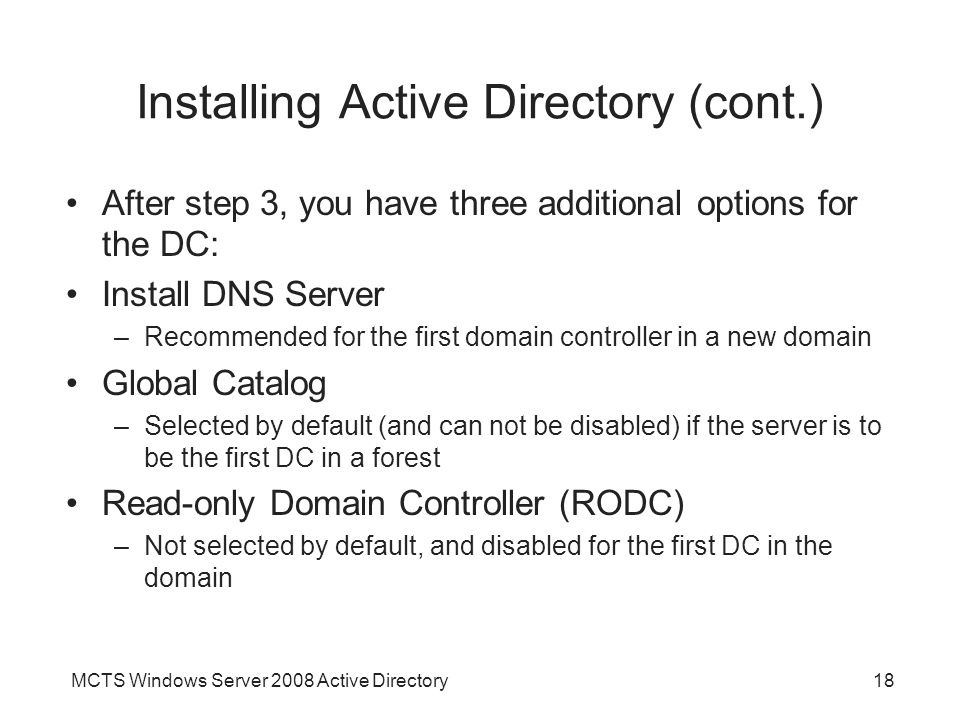 MCTS Windows Server 2008 Active Directory18 Installing Active Directory (cont.) After step 3, you have three additional options for the DC: Install DNS Server –Recommended for the first domain controller in a new domain Global Catalog –Selected by default (and can not be disabled) if the server is to be the first DC in a forest Read-only Domain Controller (RODC) –Not selected by default, and disabled for the first DC in the domain