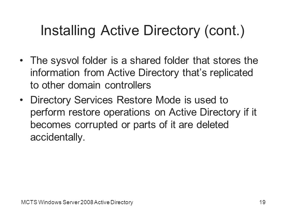 MCTS Windows Server 2008 Active Directory19 Installing Active Directory (cont.) The sysvol folder is a shared folder that stores the information from Active Directory that’s replicated to other domain controllers Directory Services Restore Mode is used to perform restore operations on Active Directory if it becomes corrupted or parts of it are deleted accidentally.