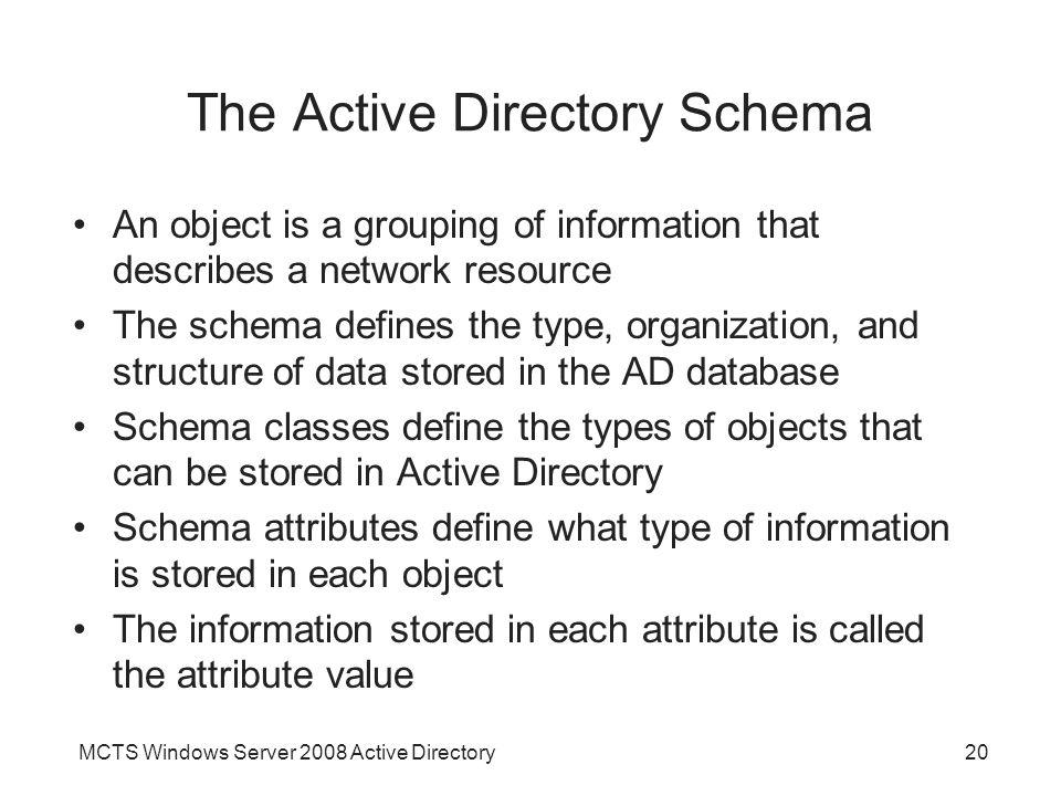 MCTS Windows Server 2008 Active Directory20 The Active Directory Schema An object is a grouping of information that describes a network resource The schema defines the type, organization, and structure of data stored in the AD database Schema classes define the types of objects that can be stored in Active Directory Schema attributes define what type of information is stored in each object The information stored in each attribute is called the attribute value