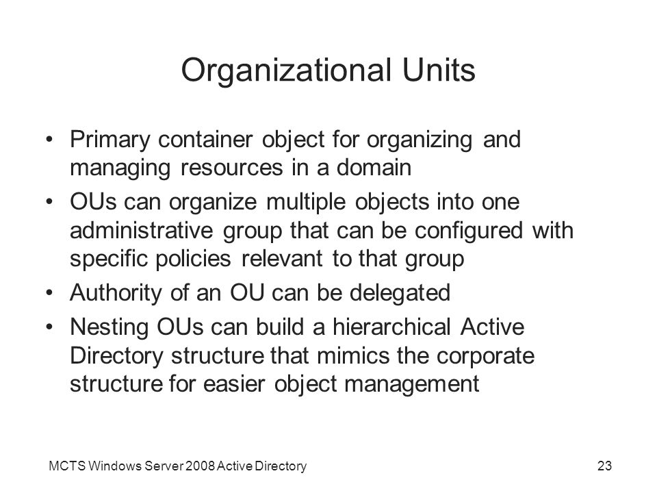 MCTS Windows Server 2008 Active Directory23 Organizational Units Primary container object for organizing and managing resources in a domain OUs can organize multiple objects into one administrative group that can be configured with specific policies relevant to that group Authority of an OU can be delegated Nesting OUs can build a hierarchical Active Directory structure that mimics the corporate structure for easier object management