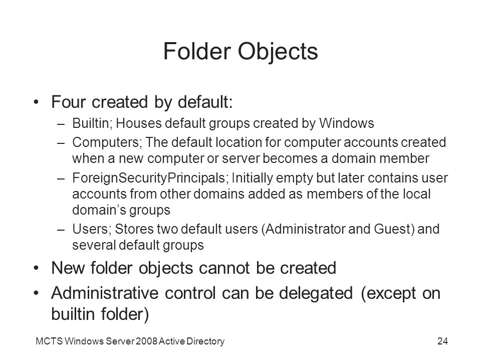 MCTS Windows Server 2008 Active Directory24 Folder Objects Four created by default: –Builtin; Houses default groups created by Windows –Computers; The default location for computer accounts created when a new computer or server becomes a domain member –ForeignSecurityPrincipals; Initially empty but later contains user accounts from other domains added as members of the local domain’s groups –Users; Stores two default users (Administrator and Guest) and several default groups New folder objects cannot be created Administrative control can be delegated (except on builtin folder)