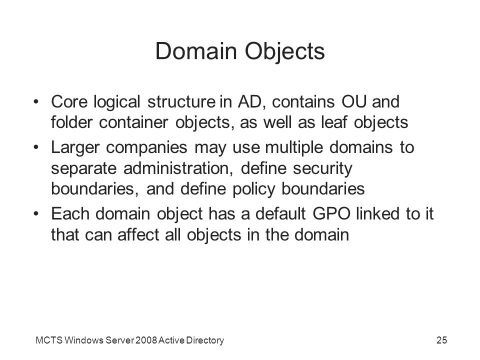 MCTS Windows Server 2008 Active Directory25 Domain Objects Core logical structure in AD, contains OU and folder container objects, as well as leaf objects Larger companies may use multiple domains to separate administration, define security boundaries, and define policy boundaries Each domain object has a default GPO linked to it that can affect all objects in the domain