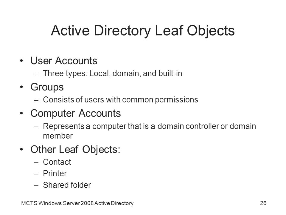 MCTS Windows Server 2008 Active Directory26 Active Directory Leaf Objects User Accounts –Three types: Local, domain, and built-in Groups –Consists of users with common permissions Computer Accounts –Represents a computer that is a domain controller or domain member Other Leaf Objects: –Contact –Printer –Shared folder