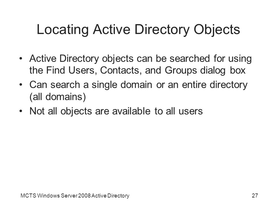 MCTS Windows Server 2008 Active Directory27 Locating Active Directory Objects Active Directory objects can be searched for using the Find Users, Contacts, and Groups dialog box Can search a single domain or an entire directory (all domains) Not all objects are available to all users