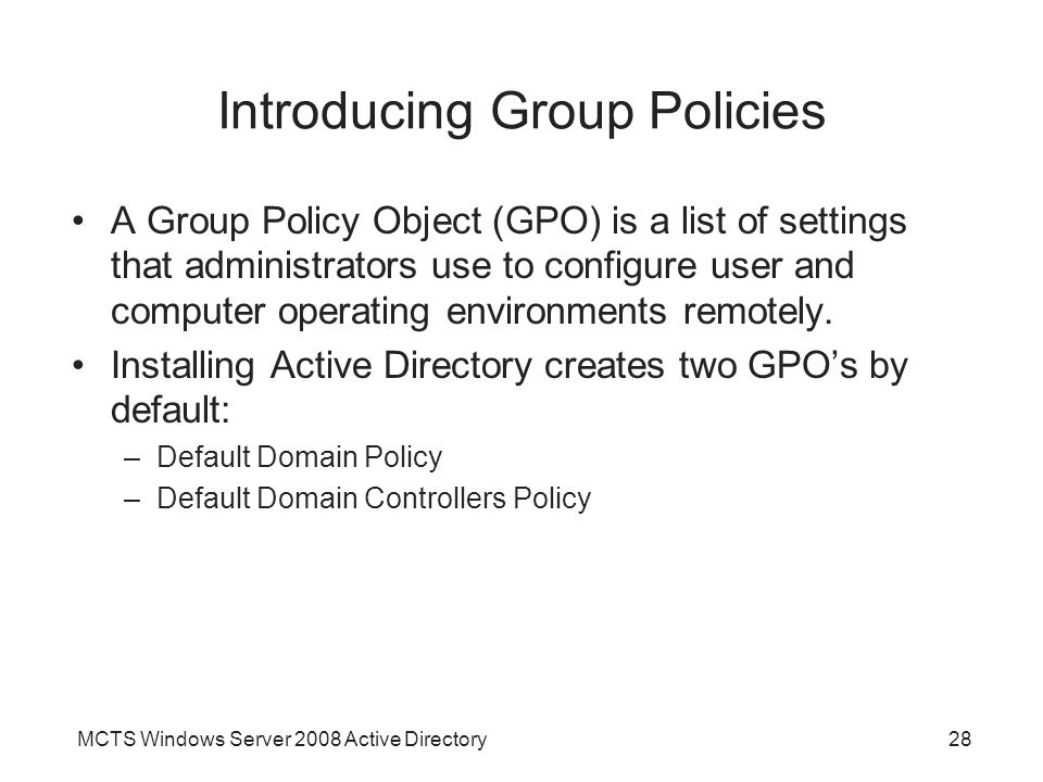 MCTS Windows Server 2008 Active Directory28 Introducing Group Policies A Group Policy Object (GPO) is a list of settings that administrators use to configure user and computer operating environments remotely.