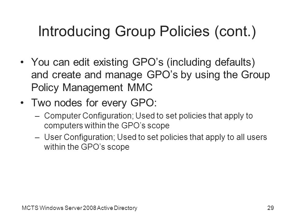 MCTS Windows Server 2008 Active Directory29 Introducing Group Policies (cont.) You can edit existing GPO’s (including defaults) and create and manage GPO’s by using the Group Policy Management MMC Two nodes for every GPO: –Computer Configuration; Used to set policies that apply to computers within the GPO’s scope –User Configuration; Used to set policies that apply to all users within the GPO’s scope