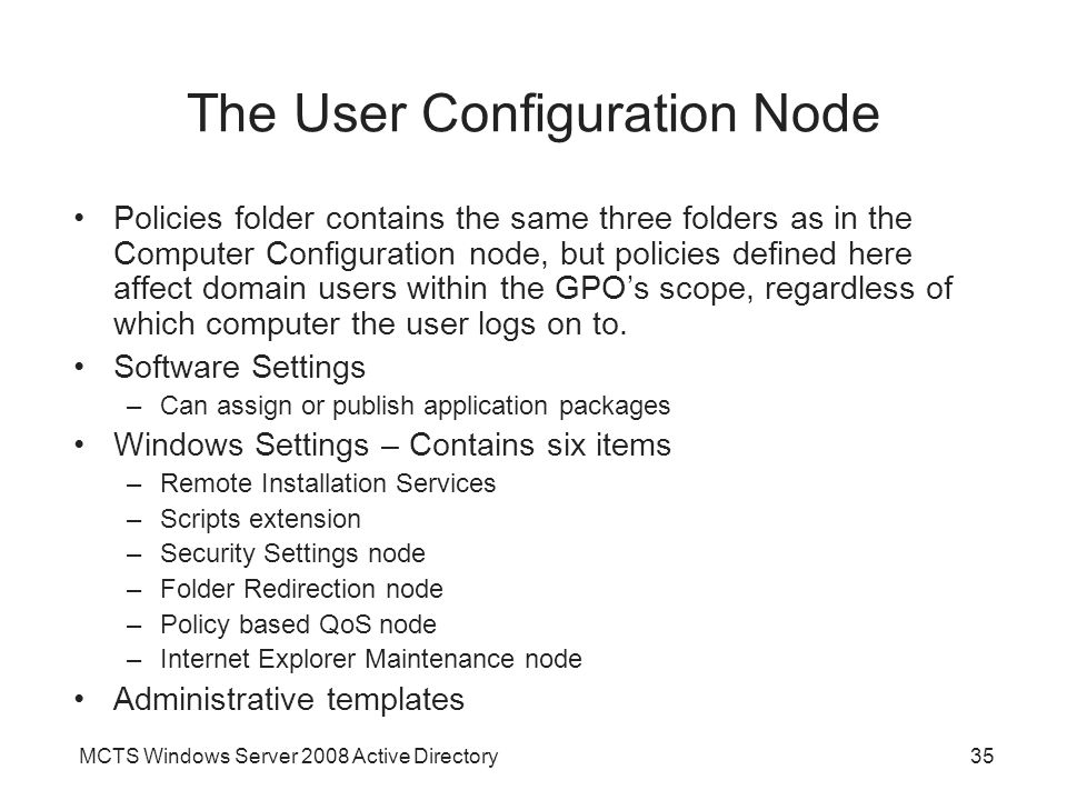 MCTS Windows Server 2008 Active Directory35 The User Configuration Node Policies folder contains the same three folders as in the Computer Configuration node, but policies defined here affect domain users within the GPO’s scope, regardless of which computer the user logs on to.