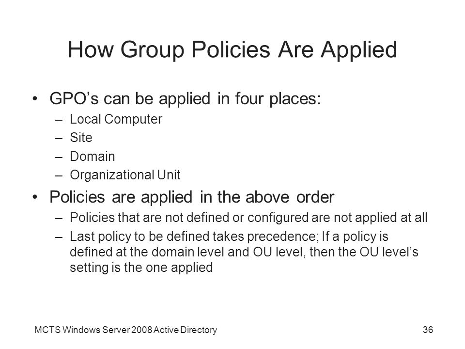 MCTS Windows Server 2008 Active Directory36 How Group Policies Are Applied GPO’s can be applied in four places: –Local Computer –Site –Domain –Organizational Unit Policies are applied in the above order –Policies that are not defined or configured are not applied at all –Last policy to be defined takes precedence; If a policy is defined at the domain level and OU level, then the OU level’s setting is the one applied