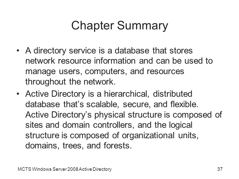 MCTS Windows Server 2008 Active Directory37 Chapter Summary A directory service is a database that stores network resource information and can be used to manage users, computers, and resources throughout the network.