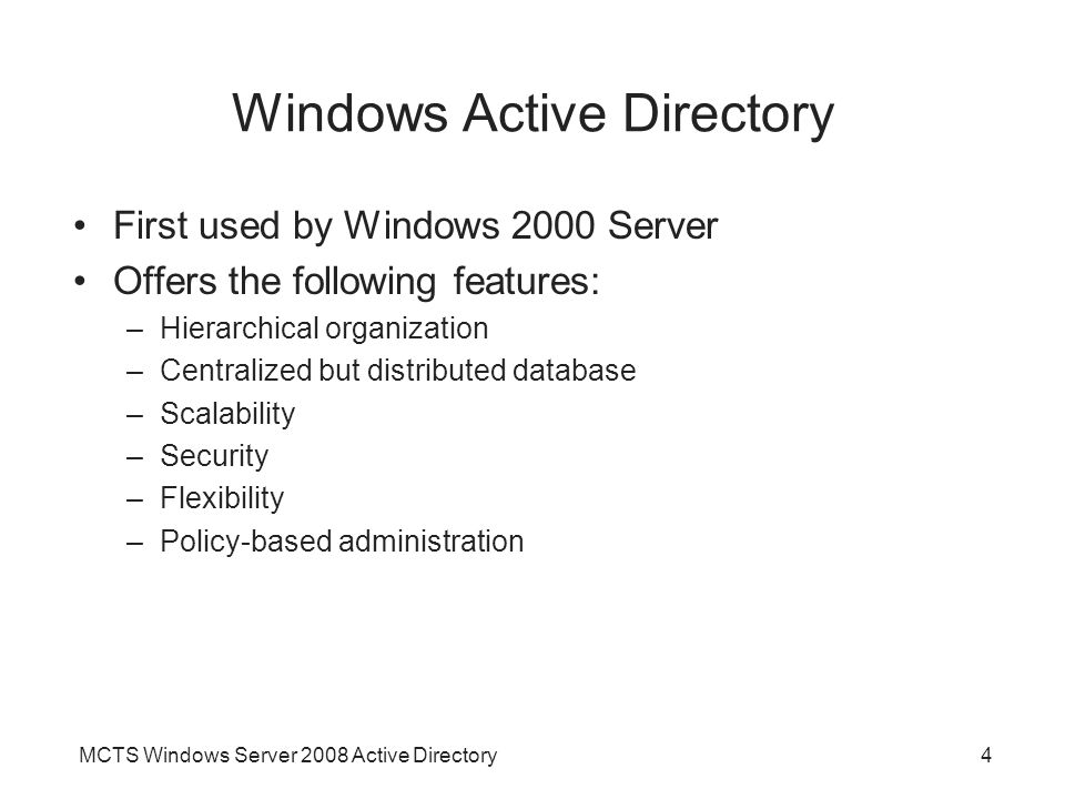 MCTS Windows Server 2008 Active Directory4 Windows Active Directory First used by Windows 2000 Server Offers the following features: –Hierarchical organization –Centralized but distributed database –Scalability –Security –Flexibility –Policy-based administration