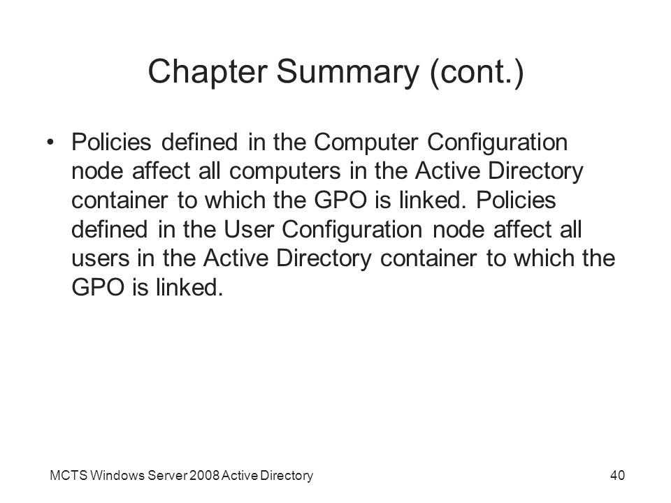 MCTS Windows Server 2008 Active Directory40 Chapter Summary (cont.) Policies defined in the Computer Configuration node affect all computers in the Active Directory container to which the GPO is linked.