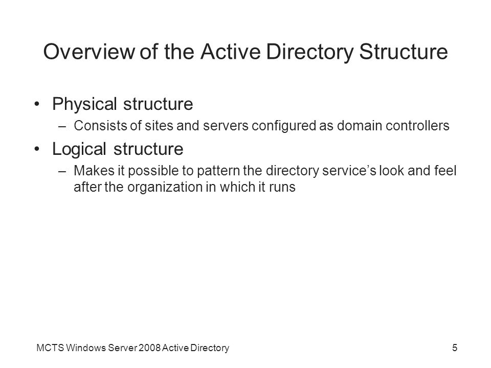 MCTS Windows Server 2008 Active Directory5 Overview of the Active Directory Structure Physical structure –Consists of sites and servers configured as domain controllers Logical structure –Makes it possible to pattern the directory service’s look and feel after the organization in which it runs
