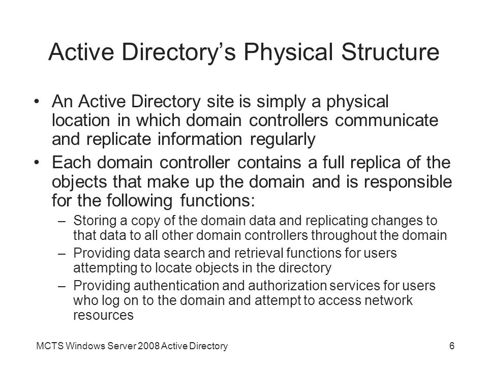 MCTS Windows Server 2008 Active Directory6 Active Directory’s Physical Structure An Active Directory site is simply a physical location in which domain controllers communicate and replicate information regularly Each domain controller contains a full replica of the objects that make up the domain and is responsible for the following functions: –Storing a copy of the domain data and replicating changes to that data to all other domain controllers throughout the domain –Providing data search and retrieval functions for users attempting to locate objects in the directory –Providing authentication and authorization services for users who log on to the domain and attempt to access network resources