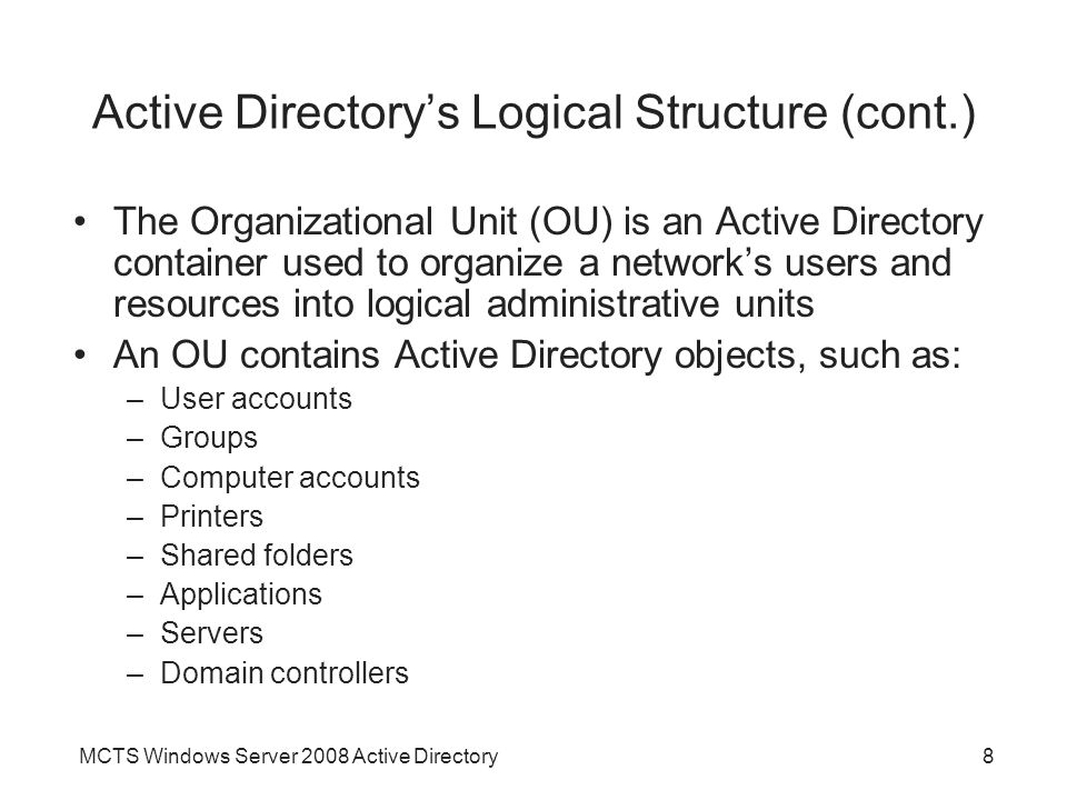 MCTS Windows Server 2008 Active Directory8 Active Directory’s Logical Structure (cont.) The Organizational Unit (OU) is an Active Directory container used to organize a network’s users and resources into logical administrative units An OU contains Active Directory objects, such as: –User accounts –Groups –Computer accounts –Printers –Shared folders –Applications –Servers –Domain controllers