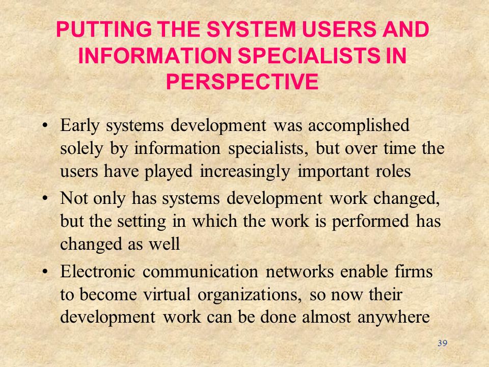 39 PUTTING THE SYSTEM USERS AND INFORMATION SPECIALISTS IN PERSPECTIVE Early systems development was accomplished solely by information specialists, but over time the users have played increasingly important roles Not only has systems development work changed, but the setting in which the work is performed has changed as well Electronic communication networks enable firms to become virtual organizations, so now their development work can be done almost anywhere
