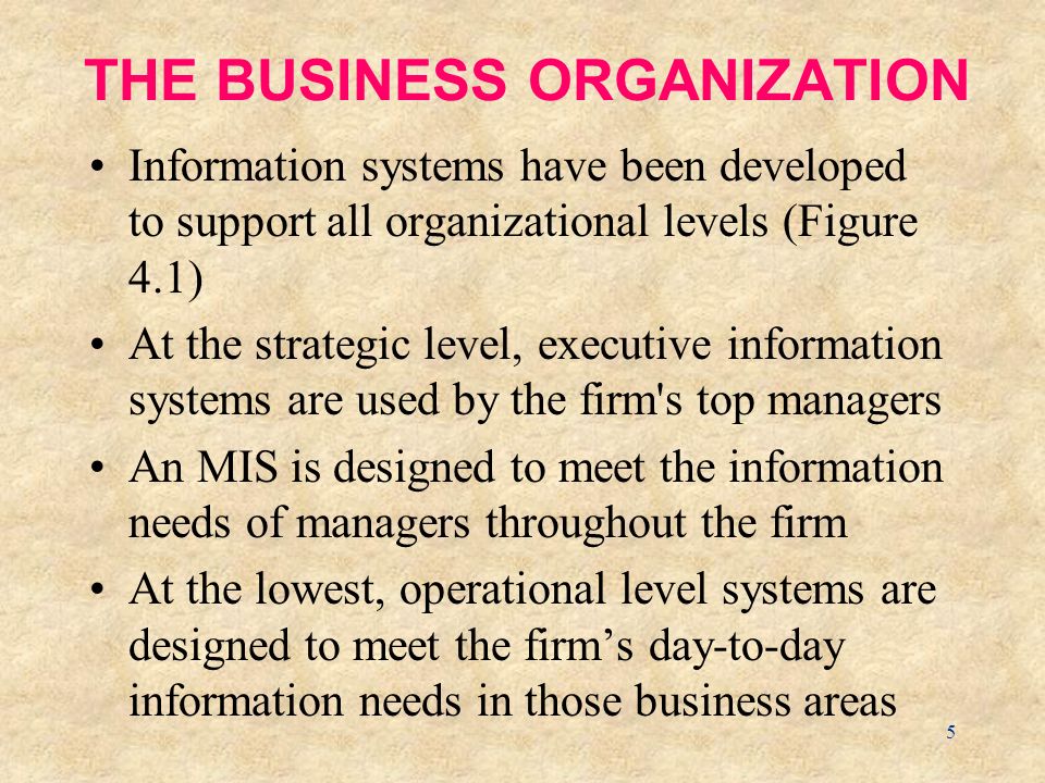 5 THE BUSINESS ORGANIZATION Information systems have been developed to support all organizational levels (Figure 4.1) At the strategic level, executive information systems are used by the firm s top managers An MIS is designed to meet the information needs of managers throughout the firm At the lowest, operational level systems are designed to meet the firm’s day-to-day information needs in those business areas