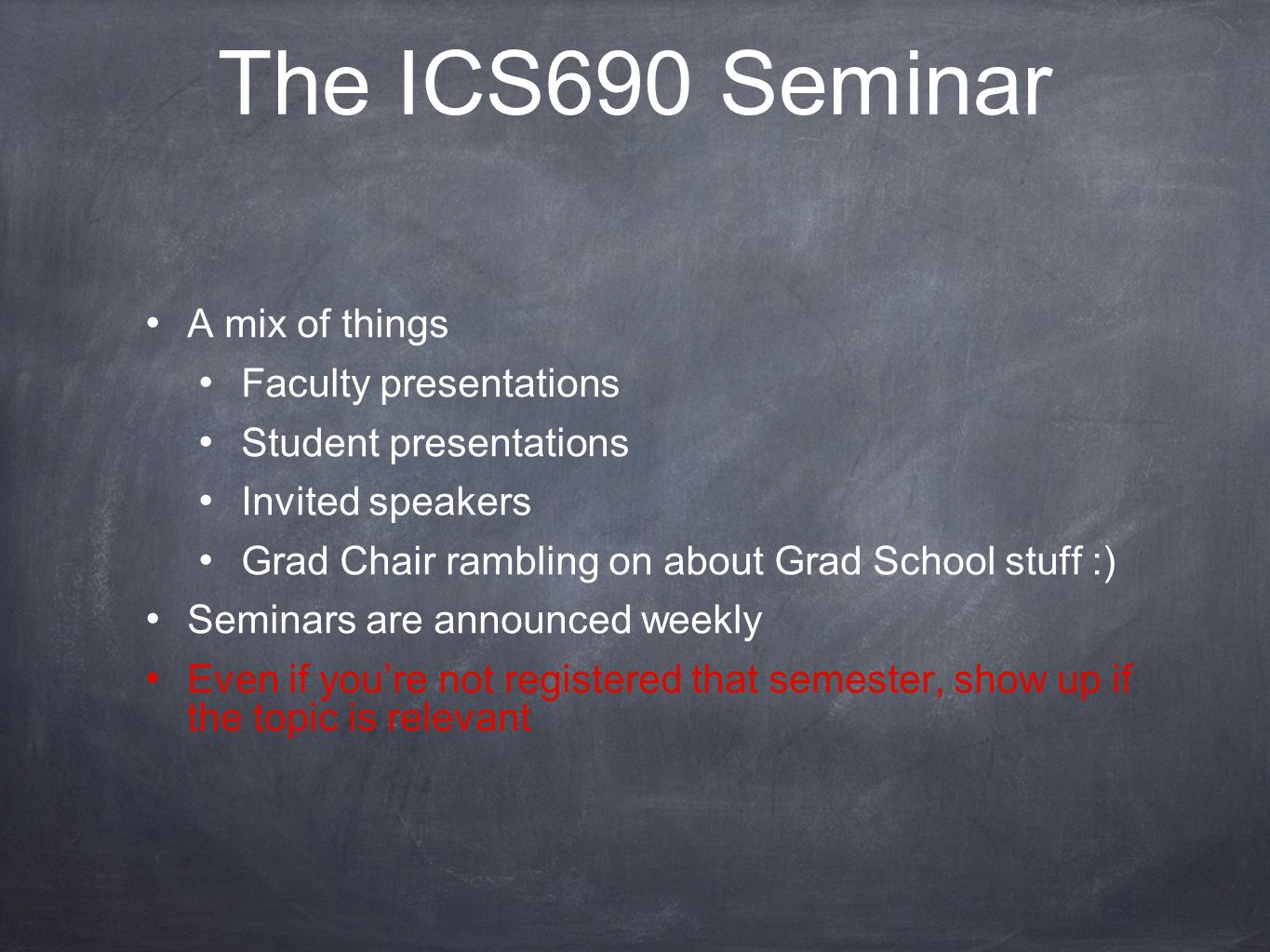 The ICS690 Seminar A mix of things Faculty presentations Student presentations Invited speakers Grad Chair rambling on about Grad School stuff :) Seminars are announced weekly Even if you’re not registered that semester, show up if the topic is relevant