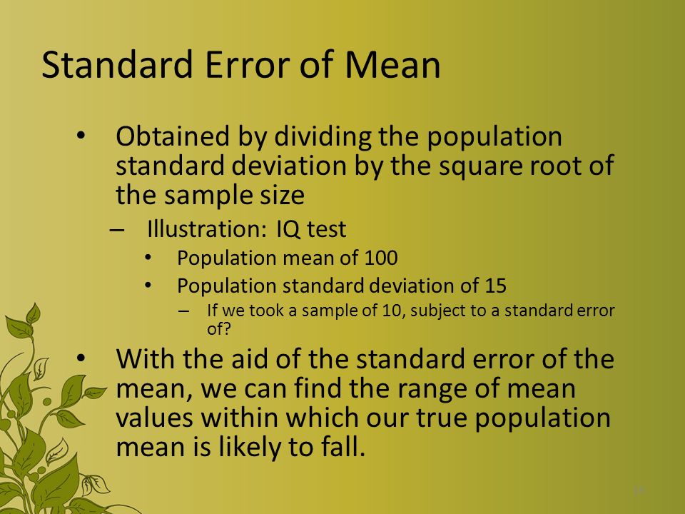 19 Standard Error of Mean Obtained by dividing the population standard deviation by the square root of the sample size – Illustration: IQ test Population mean of 100 Population standard deviation of 15 – If we took a sample of 10, subject to a standard error of.