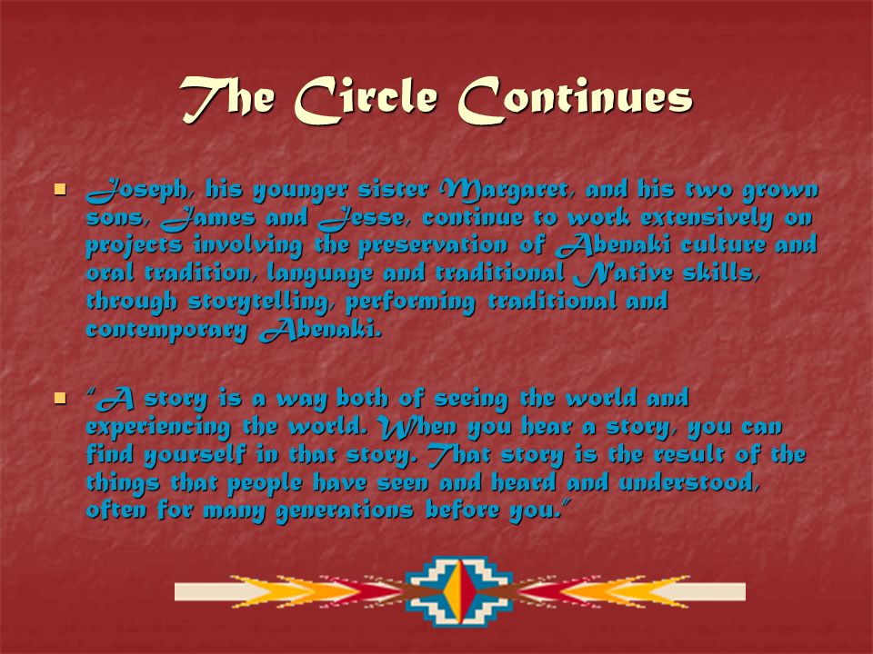 The Circle Continues Joseph, his younger sister Margaret, and his two grown sons, James and Jesse, continue to work extensively on projects involving the preservation of Abenaki culture and oral tradition, language and traditional Native skills, through storytelling, performing traditional and contemporary Abenaki.
