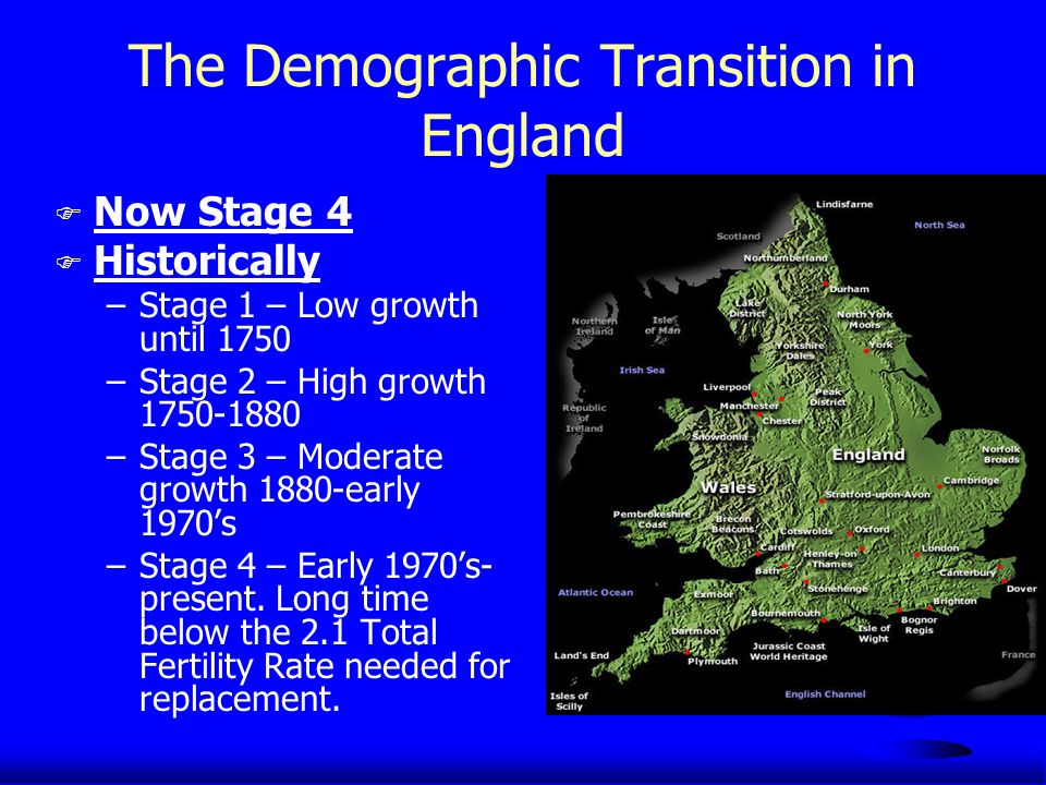 The Demographic Transition in England F Now Stage 4 F Historically –Stage 1 – Low growth until 1750 –Stage 2 – High growth –Stage 3 – Moderate growth 1880-early 1970’s –Stage 4 – Early 1970’s- present.