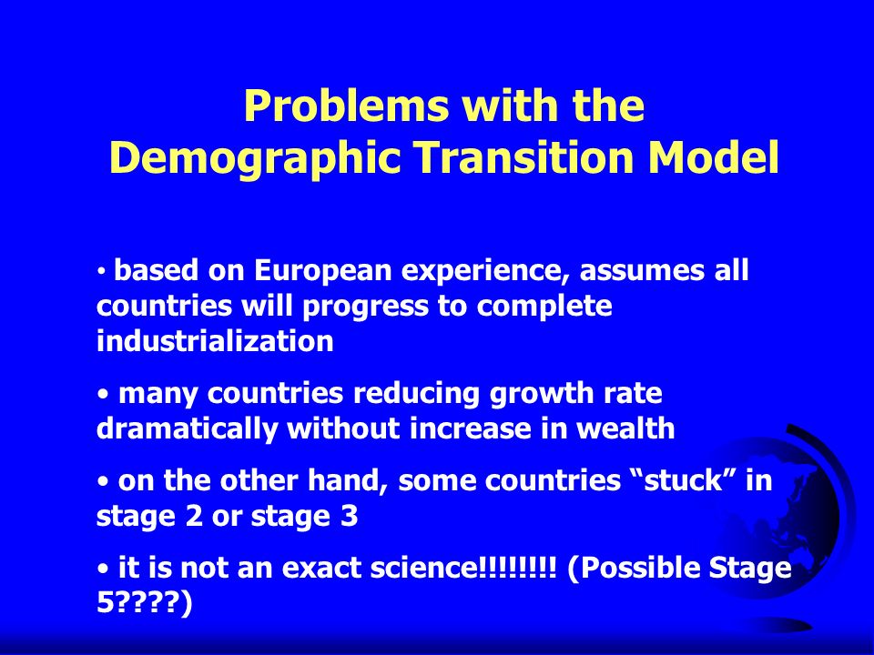Problems with the Demographic Transition Model based on European experience, assumes all countries will progress to complete industrialization many countries reducing growth rate dramatically without increase in wealth on the other hand, some countries stuck in stage 2 or stage 3 it is not an exact science!!!!!!!.