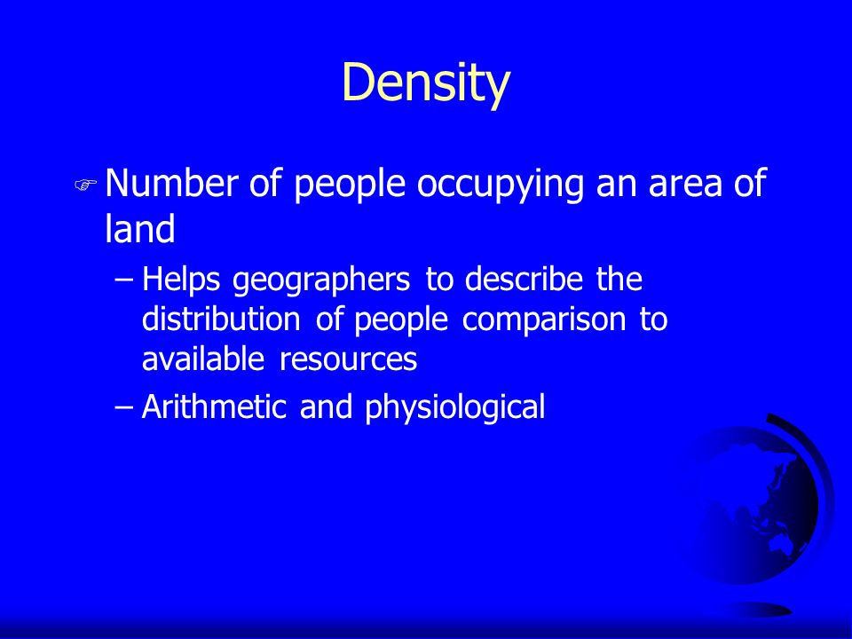 Density F Number of people occupying an area of land –Helps geographers to describe the distribution of people comparison to available resources –Arithmetic and physiological