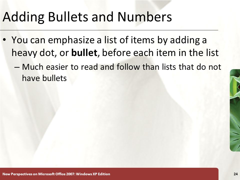 XP New Perspectives on Microsoft Office 2007: Windows XP Edition24 Adding Bullets and Numbers You can emphasize a list of items by adding a heavy dot, or bullet, before each item in the list – Much easier to read and follow than lists that do not have bullets