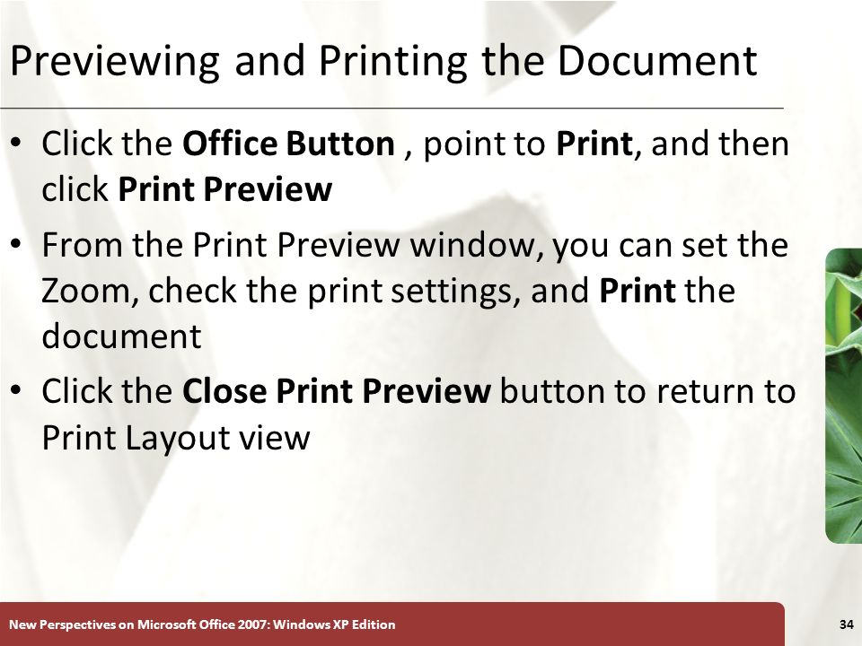 XP New Perspectives on Microsoft Office 2007: Windows XP Edition34 Previewing and Printing the Document Click the Office Button, point to Print, and then click Print Preview From the Print Preview window, you can set the Zoom, check the print settings, and Print the document Click the Close Print Preview button to return to Print Layout view