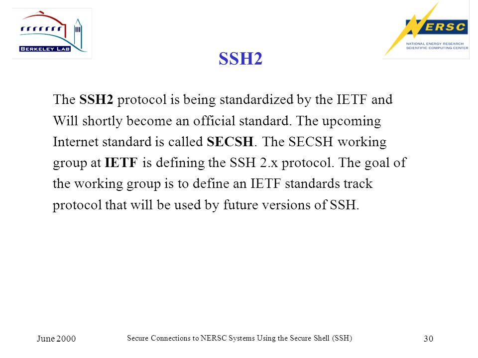 June 2000 Secure Connections to NERSC Systems Using the Secure Shell (SSH) 30 SSH2 The SSH2 protocol is being standardized by the IETF and Will shortly become an official standard.