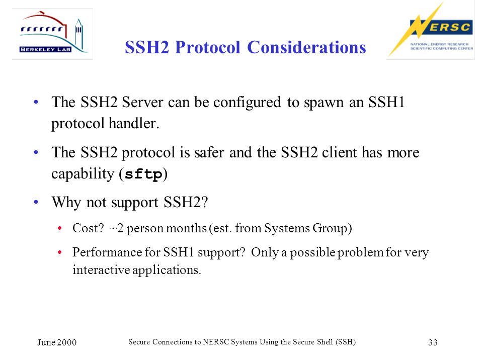 June 2000 Secure Connections to NERSC Systems Using the Secure Shell (SSH) 33 SSH2 Protocol Considerations The SSH2 Server can be configured to spawn an SSH1 protocol handler.