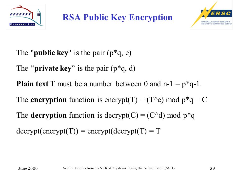 June 2000 Secure Connections to NERSC Systems Using the Secure Shell (SSH) 39 RSA Public Key Encryption The public key is the pair (p*q, e) The private key is the pair (p*q, d) Plain text T must be a number between 0 and n-1 = p*q-1.