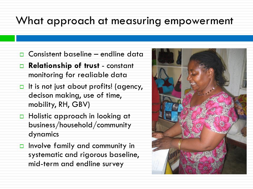 What approach at measuring empowerment  Consistent baseline – endline data  Relationship of trust - constant monitoring for realiable data  It is not just about profits.
