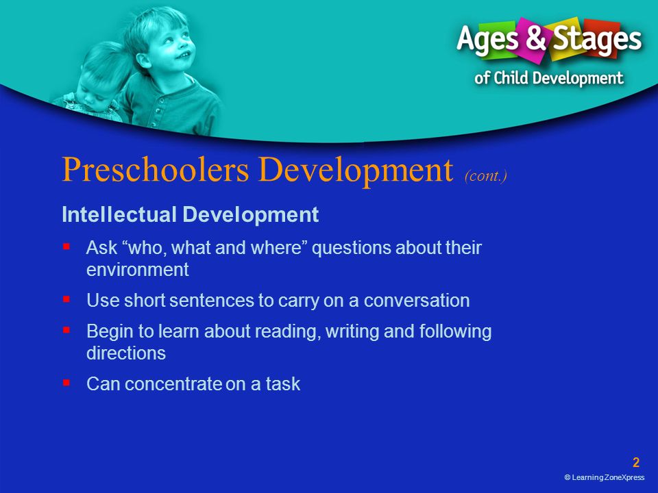 2 © Learning ZoneXpress Preschoolers Development (cont.) Intellectual Development  Ask who, what and where questions about their environment  Use short sentences to carry on a conversation  Begin to learn about reading, writing and following directions  Can concentrate on a task