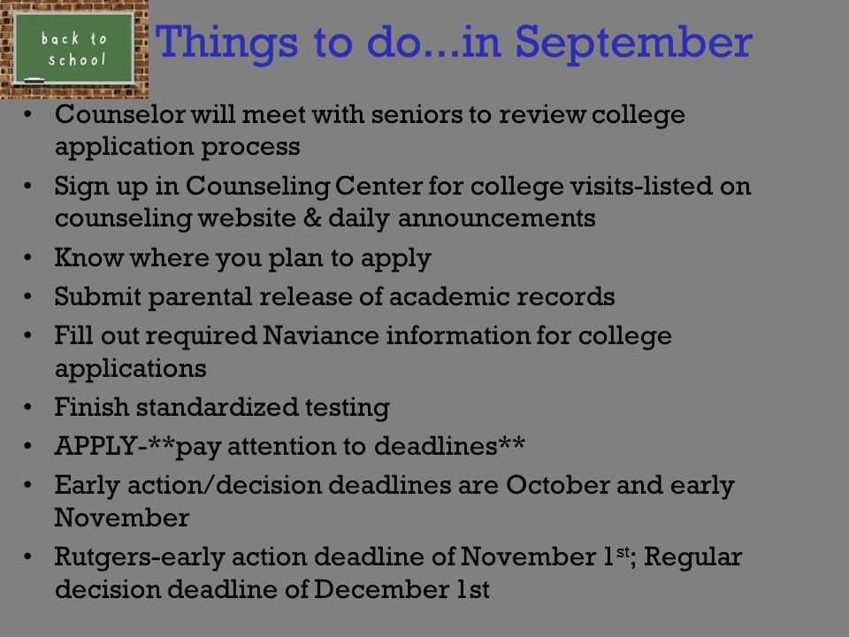 Things to do...in September Counselor will meet with seniors to review college application process Sign up in Counseling Center for college visits-listed on counseling website & daily announcements Know where you plan to apply Submit parental release of academic records Fill out required Naviance information for college applications Finish standardized testing APPLY-**pay attention to deadlines** Early action/decision deadlines are October and early November Rutgers-early action deadline of November 1 st ; Regular decision deadline of December 1st