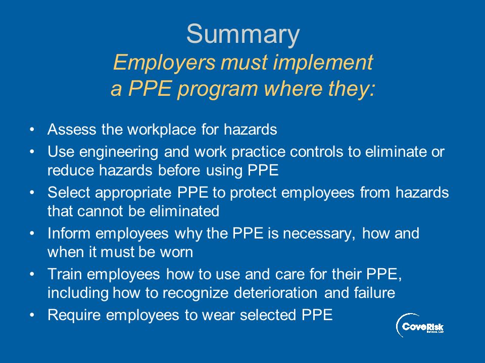 Summary Employers must implement a PPE program where they: Assess the workplace for hazards Use engineering and work practice controls to eliminate or reduce hazards before using PPE Select appropriate PPE to protect employees from hazards that cannot be eliminated Inform employees why the PPE is necessary, how and when it must be worn Train employees how to use and care for their PPE, including how to recognize deterioration and failure Require employees to wear selected PPE