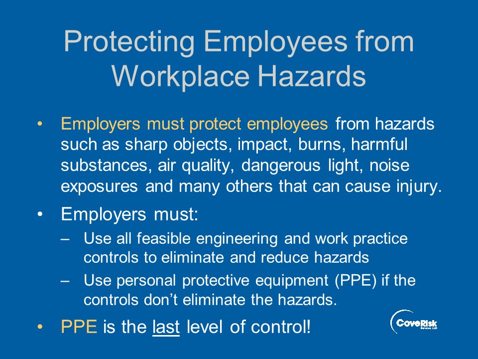 Protecting Employees from Workplace Hazards Employers must protect employees from hazards such as sharp objects, impact, burns, harmful substances, air quality, dangerous light, noise exposures and many others that can cause injury.