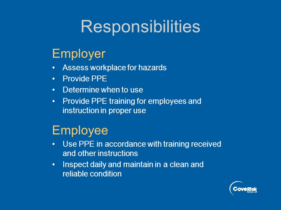 Responsibilities Employer Assess workplace for hazards Provide PPE Determine when to use Provide PPE training for employees and instruction in proper use Employee Use PPE in accordance with training received and other instructions Inspect daily and maintain in a clean and reliable condition