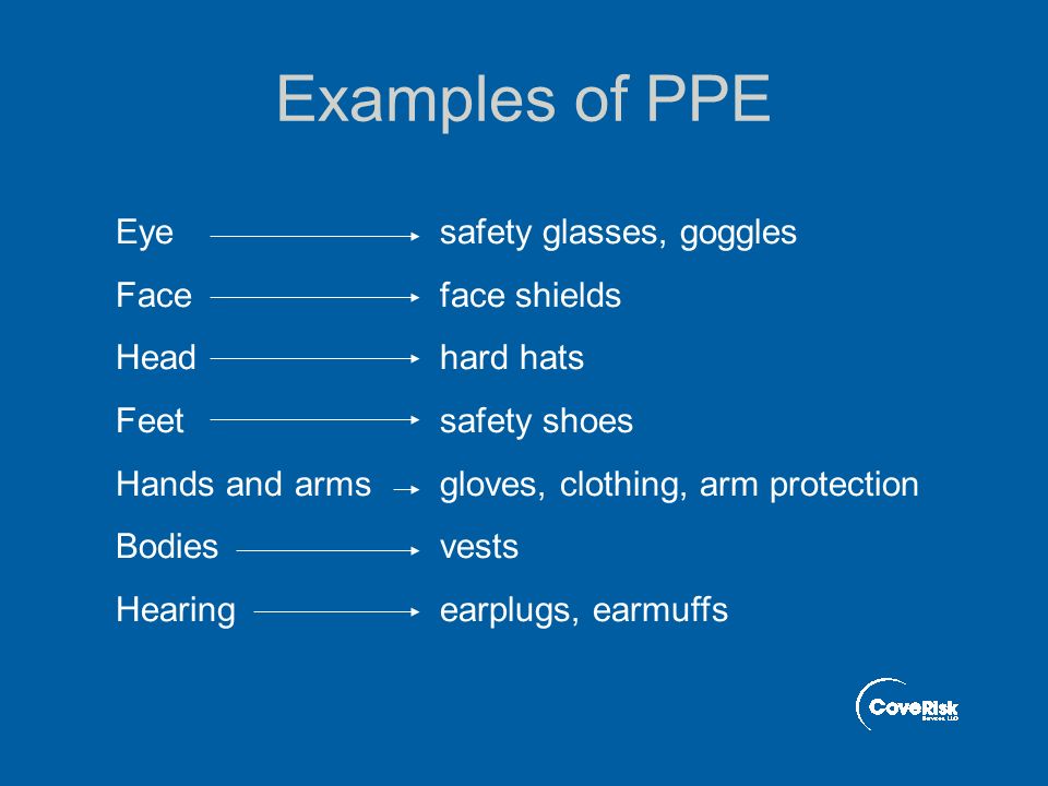 Examples of PPE Eye safety glasses, goggles Face face shields Head hard hats Feet safety shoes Hands and arms gloves, clothing, arm protection Bodies vests Hearing earplugs, earmuffs